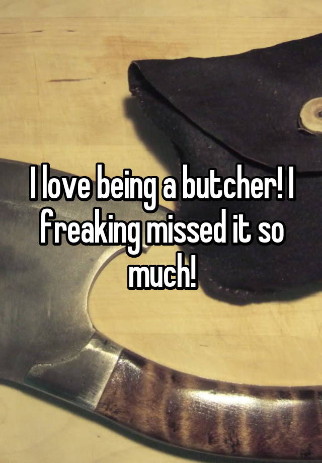 I love being a butcher! I freaking missed it so much!