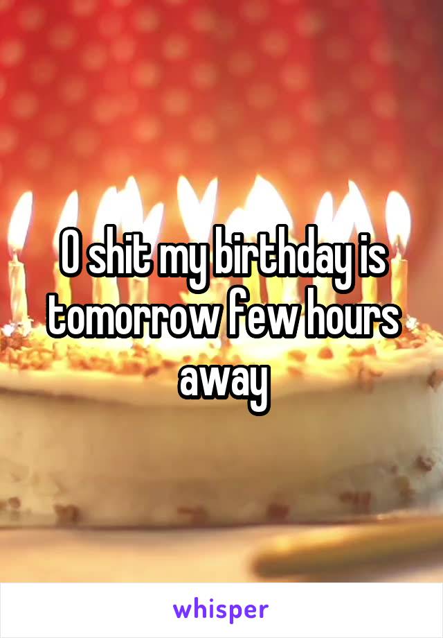 O shit my birthday is tomorrow few hours away