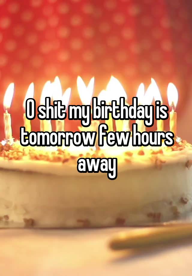 O shit my birthday is tomorrow few hours away