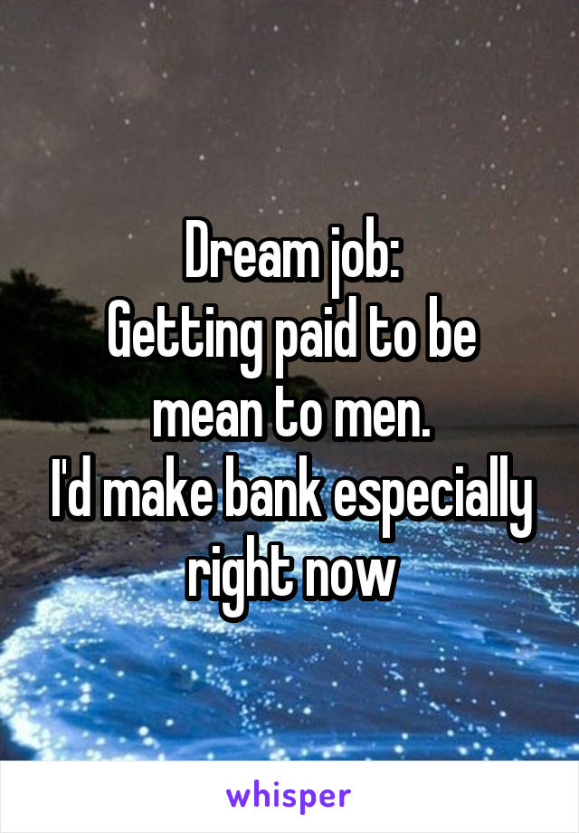 Dream job:
Getting paid to be mean to men.
I'd make bank especially right now