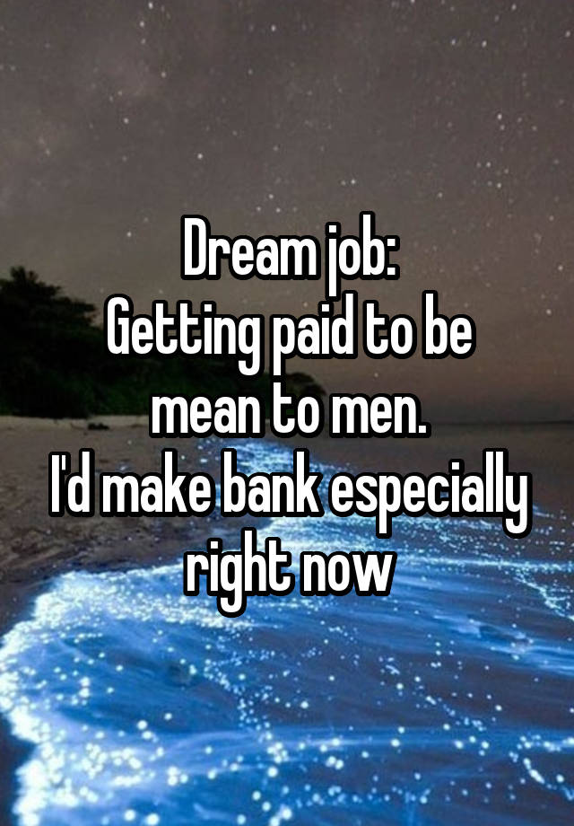 Dream job:
Getting paid to be mean to men.
I'd make bank especially right now