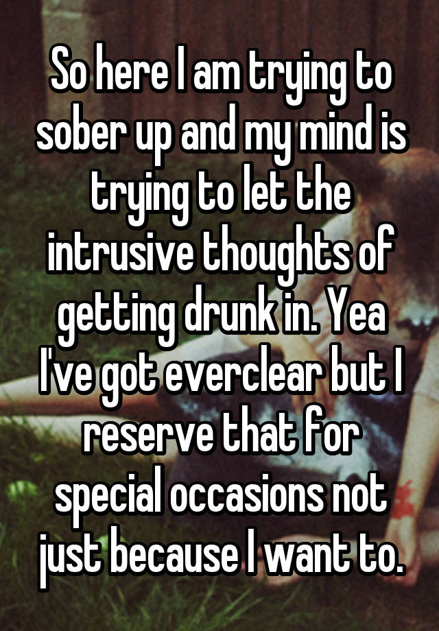 So here I am trying to sober up and my mind is trying to let the intrusive thoughts of getting drunk in. Yea I've got everclear but I reserve that for special occasions not just because I want to.