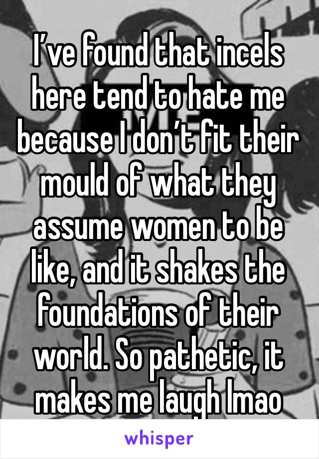 I’ve found that incels here tend to hate me because I don’t fit their mould of what they assume women to be like, and it shakes the foundations of their world. So pathetic, it makes me laugh lmao