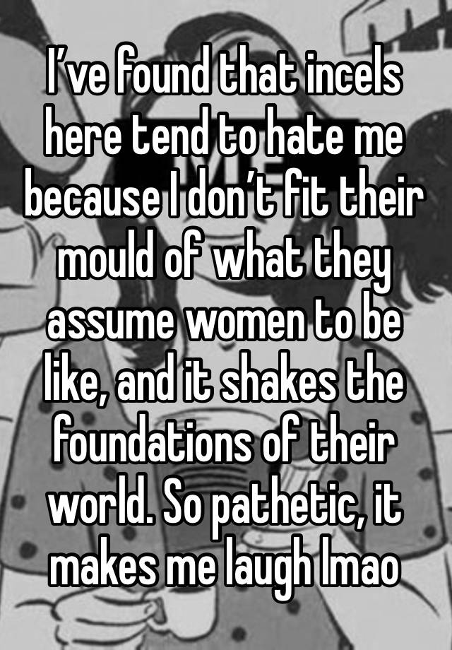 I’ve found that incels here tend to hate me because I don’t fit their mould of what they assume women to be like, and it shakes the foundations of their world. So pathetic, it makes me laugh lmao