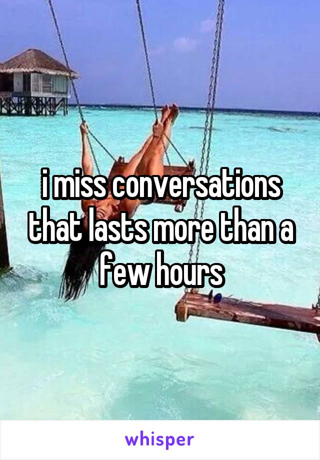 i miss conversations that lasts more than a few hours