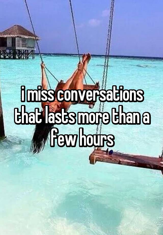 i miss conversations that lasts more than a few hours