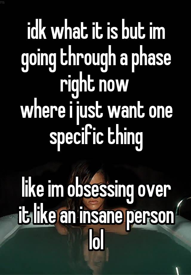 idk what it is but im going through a phase right now 
where i just want one specific thing

like im obsessing over it like an insane person lol