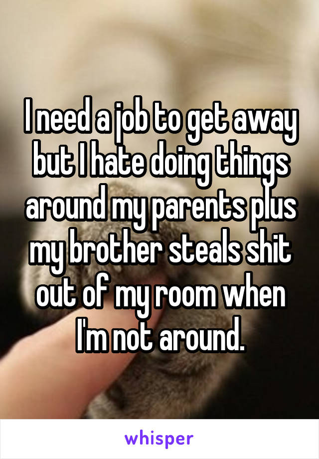 I need a job to get away but I hate doing things around my parents plus my brother steals shit out of my room when I'm not around.