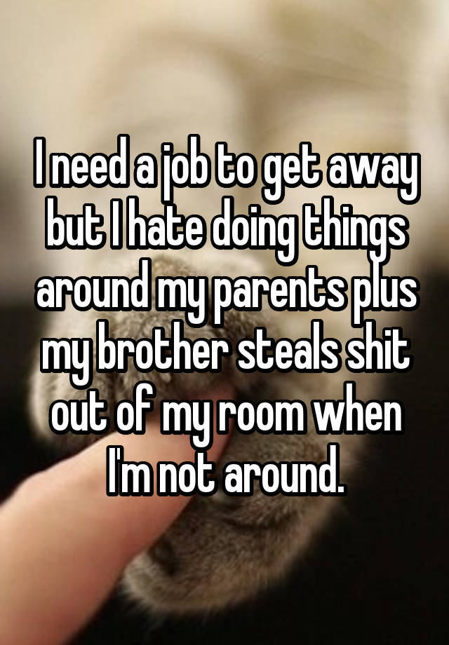 I need a job to get away but I hate doing things around my parents plus my brother steals shit out of my room when I'm not around.