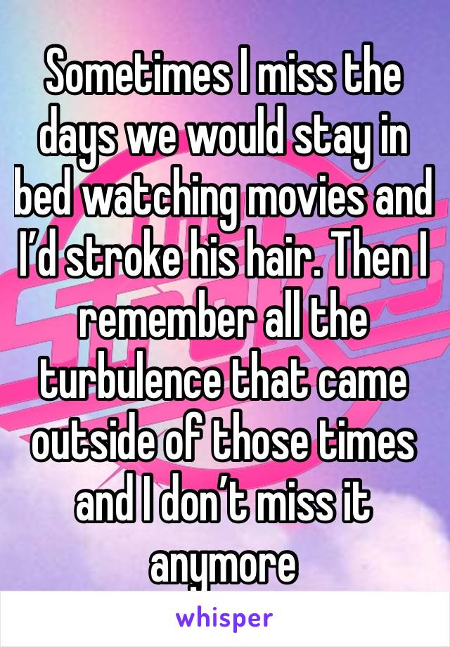 Sometimes I miss the days we would stay in bed watching movies and I’d stroke his hair. Then I remember all the turbulence that came outside of those times and I don’t miss it anymore 