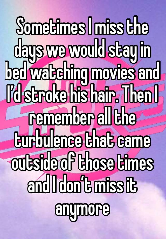 Sometimes I miss the days we would stay in bed watching movies and I’d stroke his hair. Then I remember all the turbulence that came outside of those times and I don’t miss it anymore 