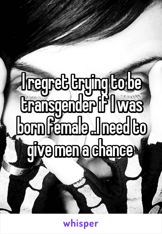 I regret trying to be transgender if I was born female ..I need to give men a chance 