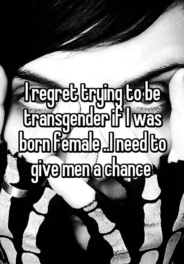 I regret trying to be transgender if I was born female ..I need to give men a chance 