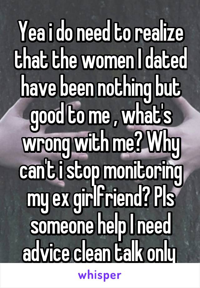 Yea i do need to realize that the women I dated have been nothing but good to me , what's wrong with me? Why can't i stop monitoring my ex girlfriend? Pls someone help I need advice clean talk only 