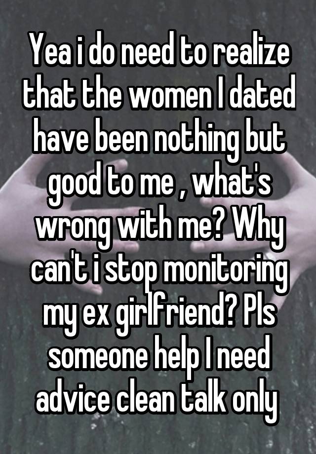 Yea i do need to realize that the women I dated have been nothing but good to me , what's wrong with me? Why can't i stop monitoring my ex girlfriend? Pls someone help I need advice clean talk only 