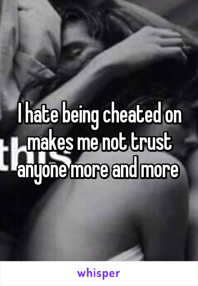 I hate being cheated on makes me not trust anyone more and more 