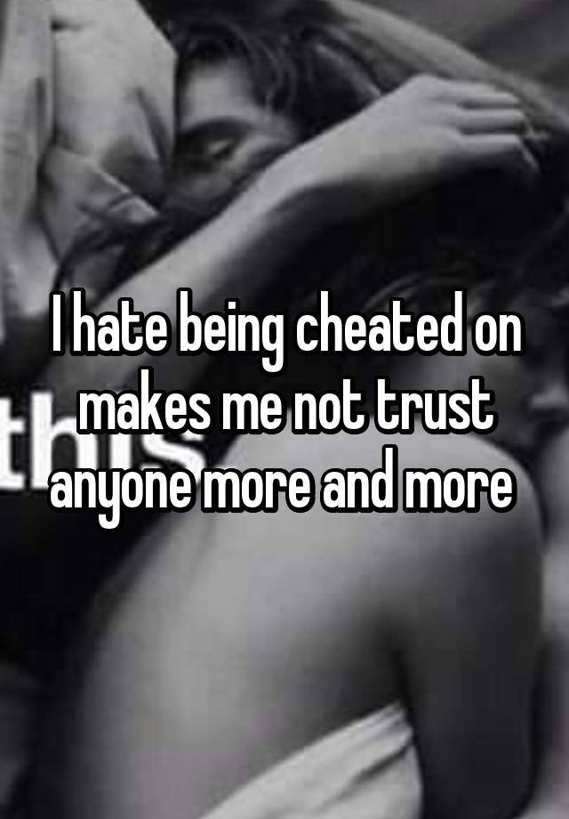 I hate being cheated on makes me not trust anyone more and more 