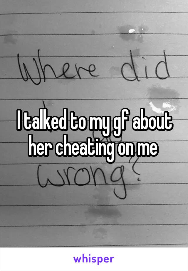 I talked to my gf about her cheating on me 