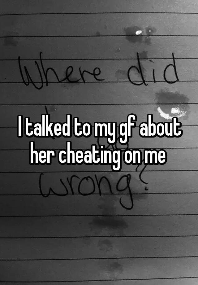 I talked to my gf about her cheating on me 