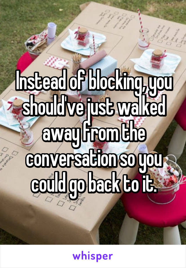 Instead of blocking, you should've just walked away from the conversation so you could go back to it.