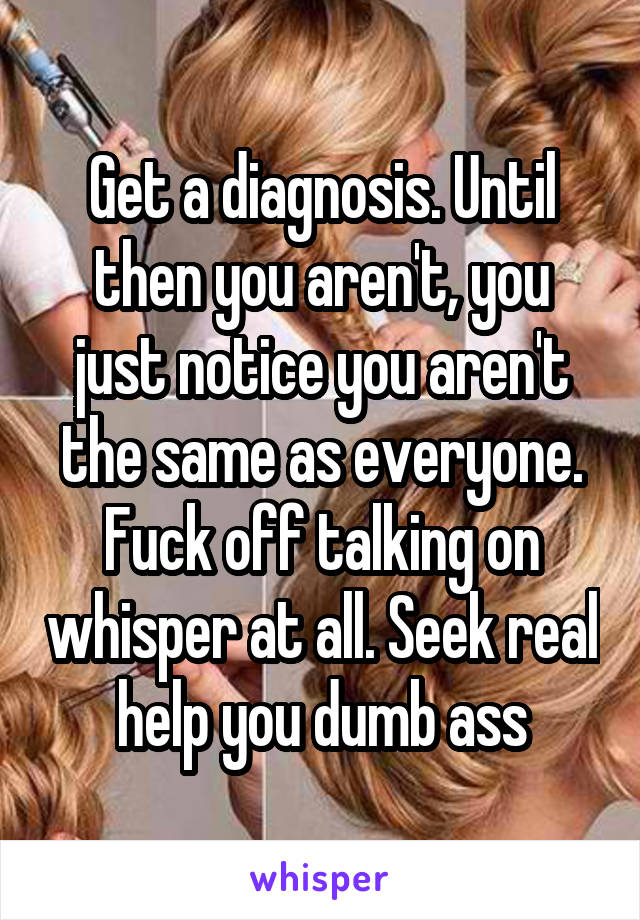 Get a diagnosis. Until then you aren't, you just notice you aren't the same as everyone. Fuck off talking on whisper at all. Seek real help you dumb ass