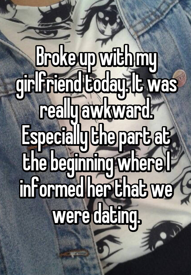 Broke up with my girlfriend today. It was really awkward. Especially the part at the beginning where I informed her that we were dating.