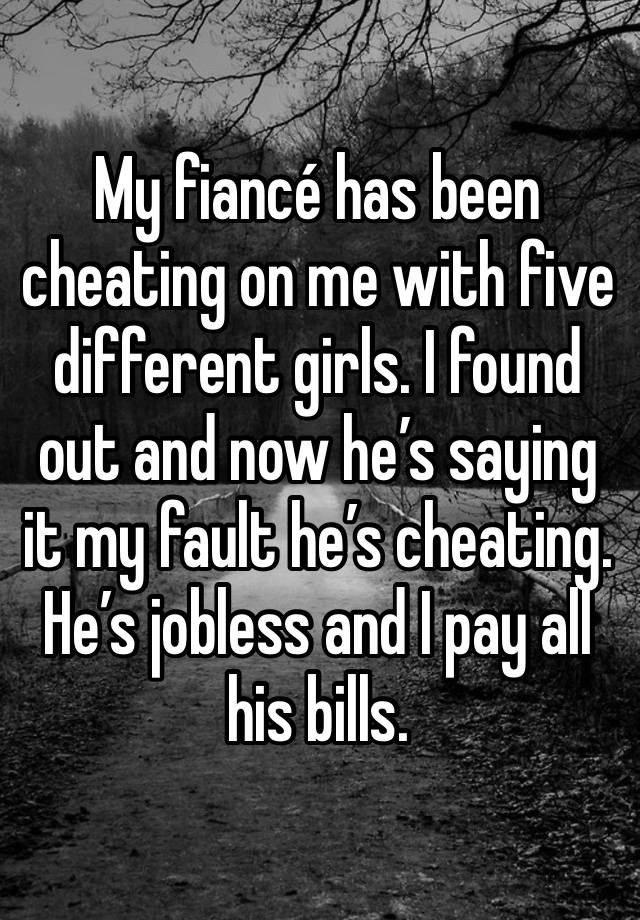 My fiancé has been cheating on me with five different girls. I found out and now he’s saying it my fault he’s cheating. He’s jobless and I pay all his bills. 