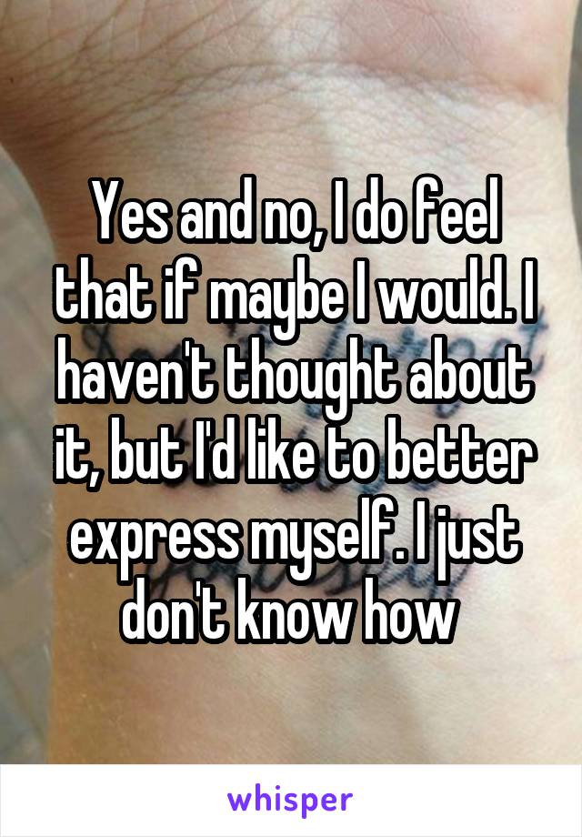 Yes and no, I do feel that if maybe I would. I haven't thought about it, but I'd like to better express myself. I just don't know how 