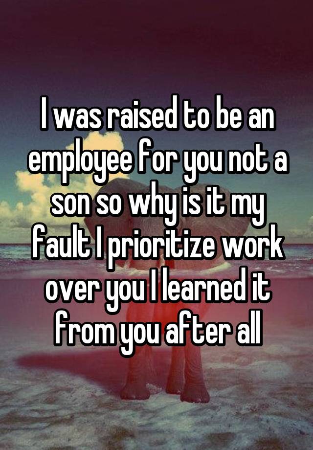 I was raised to be an employee for you not a son so why is it my fault I prioritize work over you I learned it from you after all