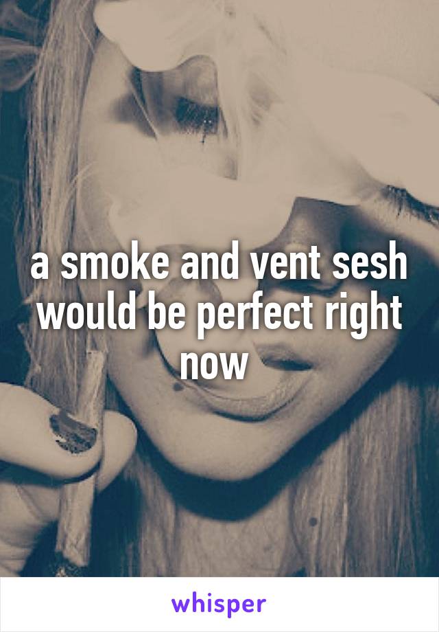 a smoke and vent sesh would be perfect right now 