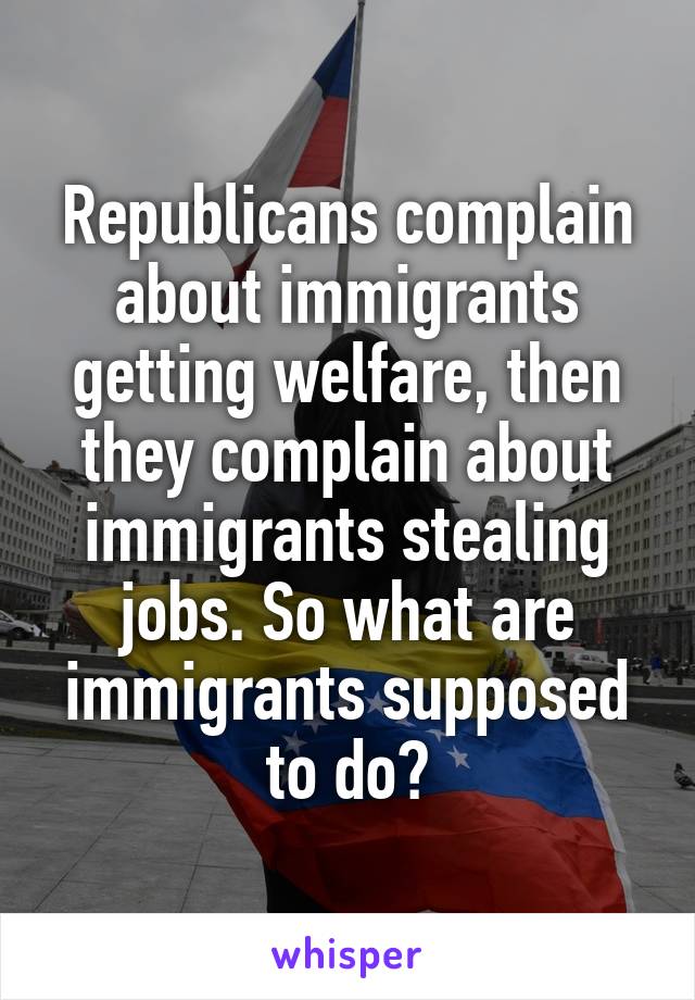 Republicans complain about immigrants getting welfare, then they complain about immigrants stealing jobs. So what are immigrants supposed to do?