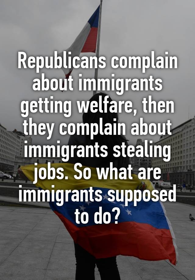 Republicans complain about immigrants getting welfare, then they complain about immigrants stealing jobs. So what are immigrants supposed to do?