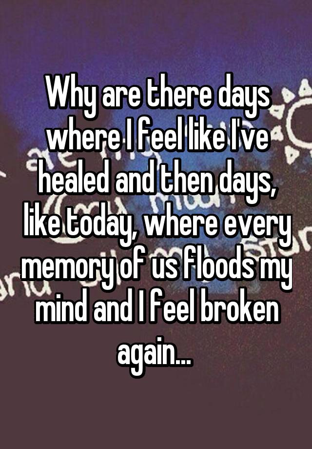 Why are there days where I feel like I've healed and then days, like today, where every memory of us floods my mind and I feel broken again... 