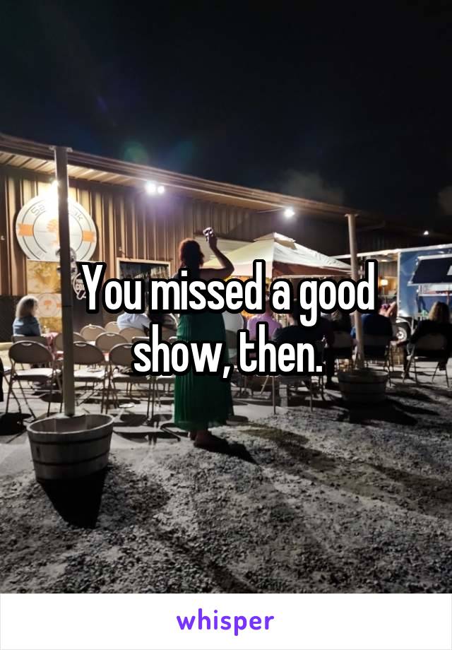 You missed a good show, then.