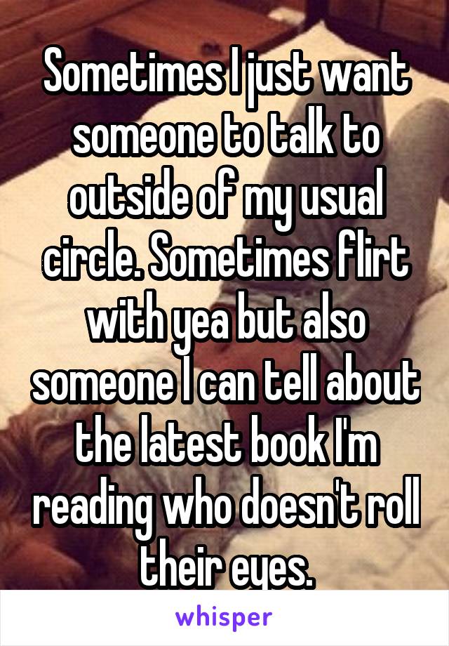 Sometimes I just want someone to talk to outside of my usual circle. Sometimes flirt with yea but also someone I can tell about the latest book I'm reading who doesn't roll their eyes.