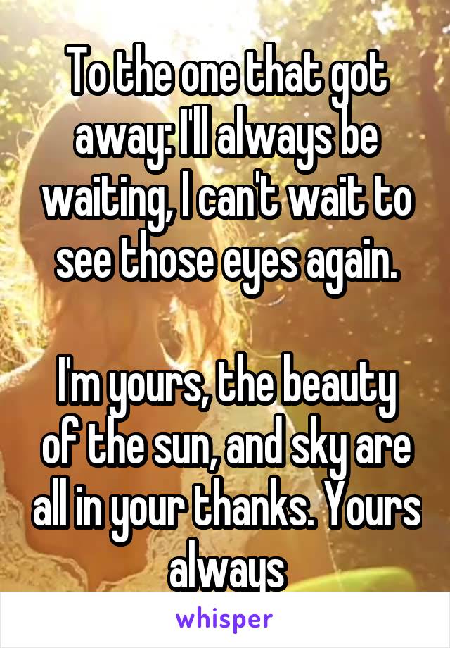 To the one that got away: I'll always be waiting, I can't wait to see those eyes again.

I'm yours, the beauty of the sun, and sky are all in your thanks. Yours always
