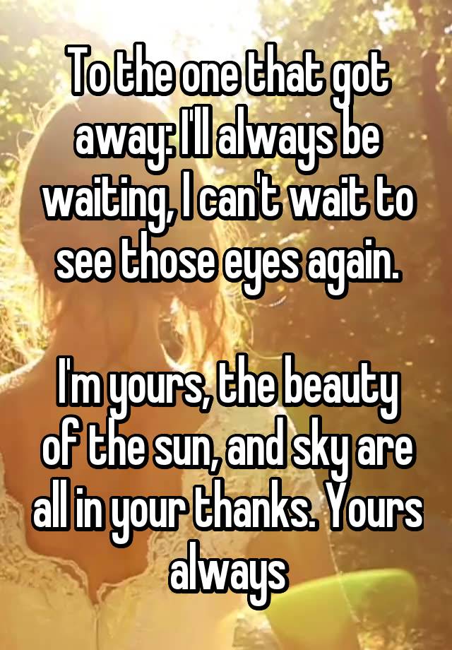 To the one that got away: I'll always be waiting, I can't wait to see those eyes again.

I'm yours, the beauty of the sun, and sky are all in your thanks. Yours always