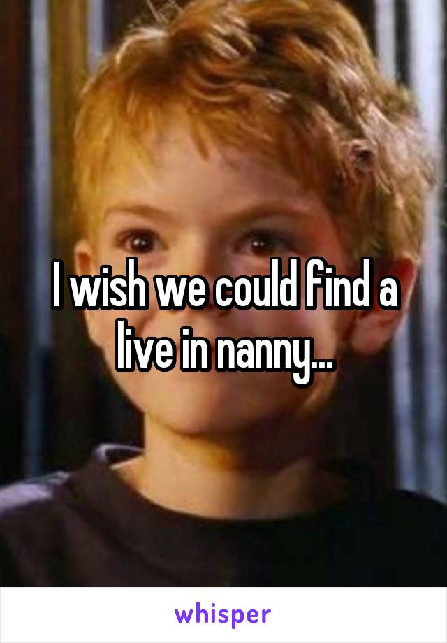 I wish we could find a live in nanny...
