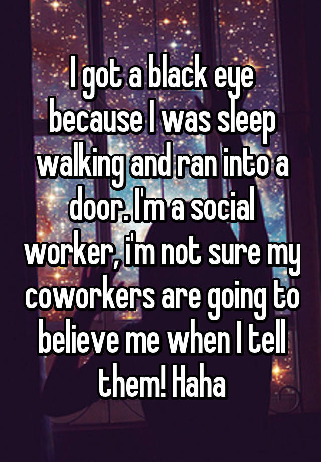 I got a black eye because I was sleep walking and ran into a door. I'm a social worker, i'm not sure my coworkers are going to believe me when I tell them! Haha