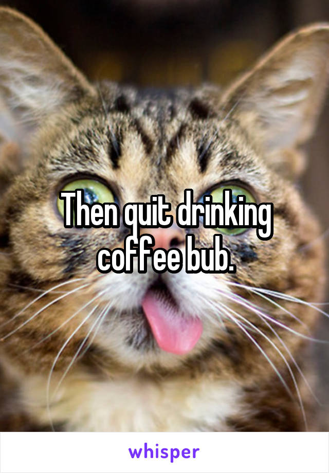 Then quit drinking coffee bub.