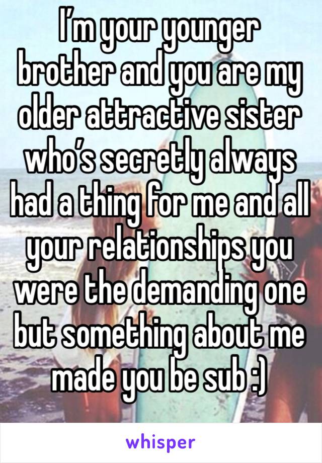 I’m your younger brother and you are my older attractive sister who’s secretly always had a thing for me and all your relationships you were the demanding one but something about me made you be sub :)