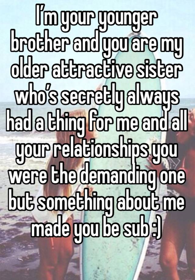 I’m your younger brother and you are my older attractive sister who’s secretly always had a thing for me and all your relationships you were the demanding one but something about me made you be sub :)