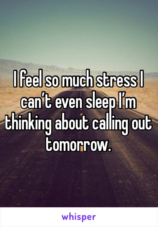 I feel so much stress I can’t even sleep I’m thinking about calling out tomorrow.