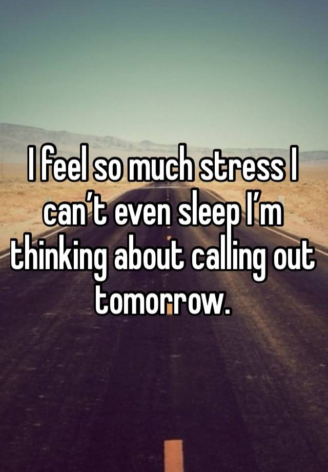 I feel so much stress I can’t even sleep I’m thinking about calling out tomorrow.