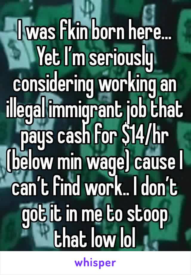 I was fkin born here… Yet I’m seriously considering working an illegal immigrant job that pays cash for $14/hr (below min wage) cause I can’t find work.. I don’t got it in me to stoop that low lol