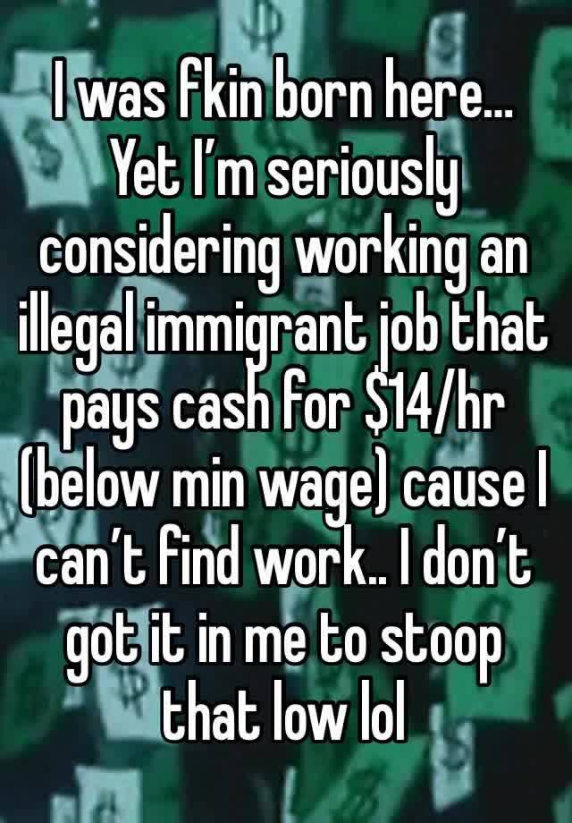 I was fkin born here… Yet I’m seriously considering working an illegal immigrant job that pays cash for $14/hr (below min wage) cause I can’t find work.. I don’t got it in me to stoop that low lol