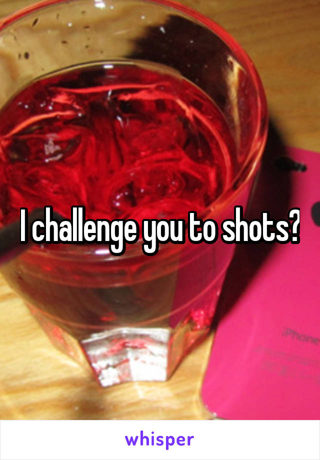 I challenge you to shots?