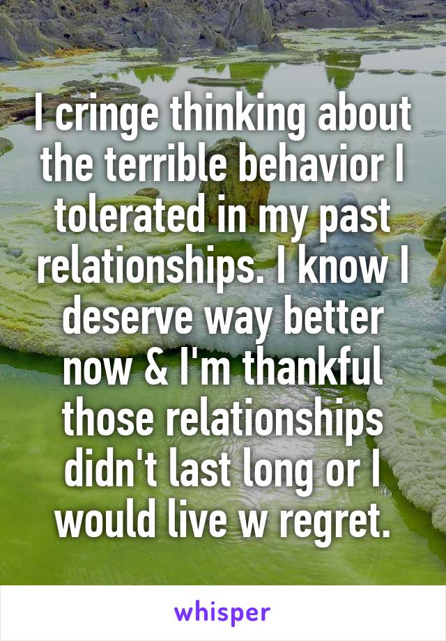 I cringe thinking about the terrible behavior I tolerated in my past relationships. I know I deserve way better now & I'm thankful those relationships didn't last long or I would live w regret.