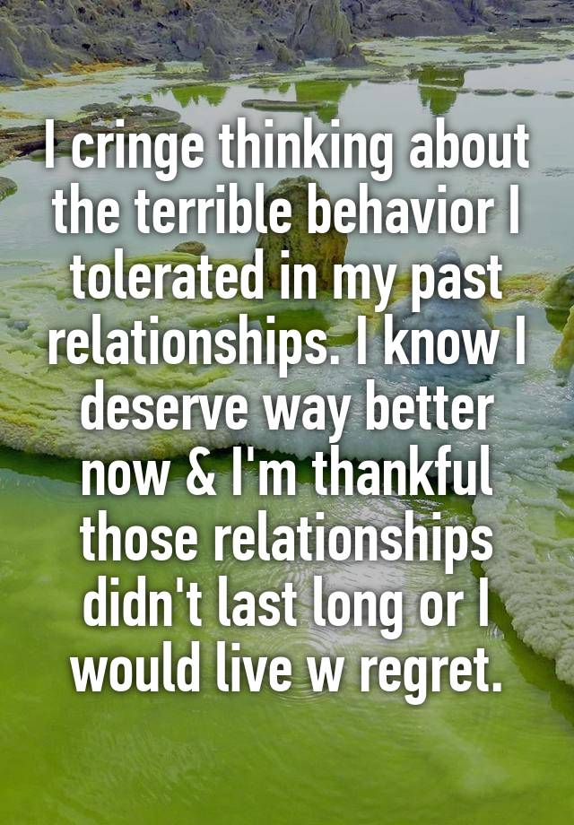 I cringe thinking about the terrible behavior I tolerated in my past relationships. I know I deserve way better now & I'm thankful those relationships didn't last long or I would live w regret.