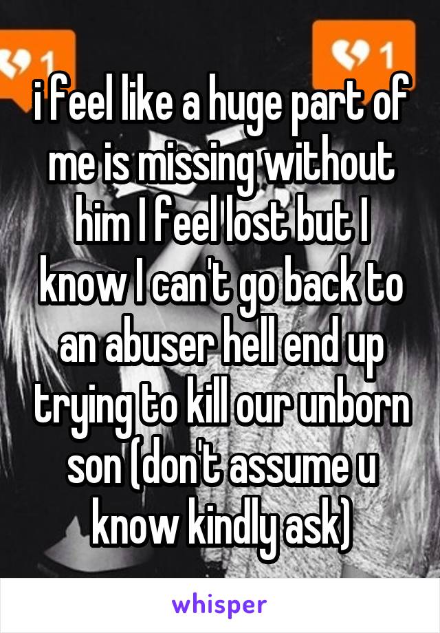 i feel like a huge part of me is missing without him I feel lost but I know I can't go back to an abuser hell end up trying to kill our unborn son (don't assume u know kindly ask)